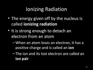 14
Ionizing Radiation
• The energy given off by the nucleus is
called ionizing radiation
• It is strong enough to detach an
electron from an atom
–When an atom loses an electron, it has a
positive charge and is called an ion
–The ion and its lost electron are called an
ion pair
 