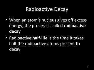 15
Radioactive Decay
• When an atom’s nucleus gives off excess
energy, the process is called radioactive
decay
• Radioactive half-life is the time it takes
half the radioactive atoms present to
decay
 
