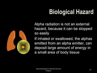 Operating Engineers National Hazmat
Program
23
Biological Hazard
Alpha radiation is not an external
hazard, because it can be stopped
so easily
If inhaled or swallowed, the alphas
emitted from an alpha emitter, can
deposit large amount of energy in
a small area of body tissue
 