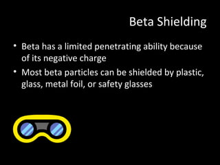 Beta Shielding
• Beta has a limited penetrating ability because
of its negative charge
• Most beta particles can be shielded by plastic,
glass, metal foil, or safety glasses
 