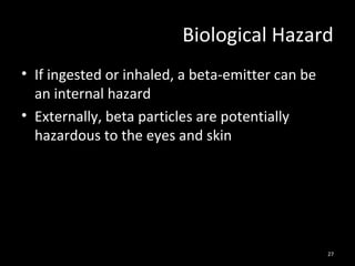 27
Biological Hazard
• If ingested or inhaled, a beta-emitter can be
an internal hazard
• Externally, beta particles are potentially
hazardous to the eyes and skin
 