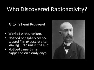 Who Discovered Radioactivity?
Antoine Henri Becquerel
• Worked with uranium.
• Noticed phosphorescence
caused film exposure after
leaving uranium in the sun.
• Noticed same thing
happened on cloudy days.
 