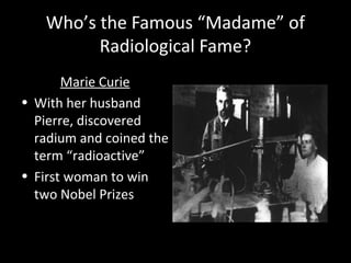 Who’s the Famous “Madame” of
Radiological Fame?
Marie Curie
• With her husband
Pierre, discovered
radium and coined the
term “radioactive”
• First woman to win
two Nobel Prizes
 