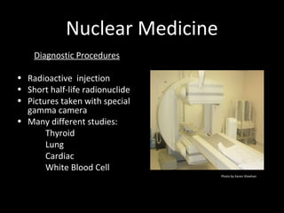 Nuclear Medicine
Diagnostic Procedures
• Radioactive injection
• Short half-life radionuclide
• Pictures taken with special
gamma camera
• Many different studies:
Thyroid
Lung
Cardiac
White Blood Cell
Photo by Karen Sheehan
 