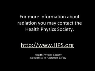 For more information about
radiation you may contact the
Health Physics Society.
http://www.HPS.org
Health Physics Society
Specialists in Radiation Safety
 