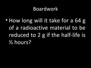 Boardwork
• How long will it take for a 64 g
of a radioactive material to be
reduced to 2 g if the half-life is
½ hours?
 