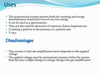 Uses
 The proportional counter permits both the counting and energy
determination of particles even of very low energy.
 It can be used as a spectrometer.
 They are also used for detection of neutrons, fission fragments etc.
 Counting ᾳ-particle in the presence of ᵦ-particle and
 ϒ-rays.
 This counter is that the amplification factor depends on the applied
voltage.
 The applied voltage must be maintained constant within the narrow
limit because a slight change in voltage changes the gas amplification
 