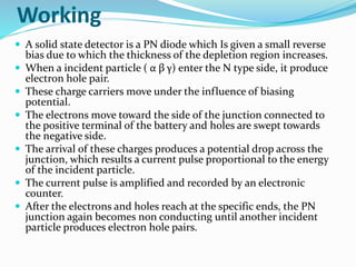Working
 A solid state detector is a PN diode which Is given a small reverse
bias due to which the thickness of the depletion region increases.
 When a incident particle ( α β γ) enter the N type side, it produce
electron hole pair.
 These charge carriers move under the influence of biasing
potential.
 The electrons move toward the side of the junction connected to
the positive terminal of the battery and holes are swept towards
the negative side.
 The arrival of these charges produces a potential drop across the
junction, which results a current pulse proportional to the energy
of the incident particle.
 The current pulse is amplified and recorded by an electronic
counter.
 After the electrons and holes reach at the specific ends, the PN
junction again becomes non conducting until another incident
particle produces electron hole pairs.
 