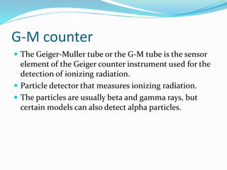 G-M counter
 The Geiger-Muller tube or the G-M tube is the sensor
element of the Geiger counter instrument used for the
detection of ionizing radiation.
 Particle detector that measures ionizing radiation.
 The particles are usually beta and gamma rays, but
certain models can also detect alpha particles.
 