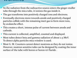 WORKING
 As the radiation from the radioactive source enters the gieger-muller
tube through the mica tube, it ionizes the gas inside it.
 The gas transforms into positively charged ions and electrons.
 Eventually electrons move towards anode and positively charged
particles collide with the remaining inert gas to form more ions,
by avalanche effect.
 This creates a short, intense pulse of current between anode and
cathode.
 This current is collected, amplified, counted and displayed.
 Most tubes detect beta and gamma radiation of about 2.5 MeV.
To detect alpha particles mica window is used.
 Most G. M. Counters cannot detect neutrons as they do not ionize.
However, neutron sensitive tube can be designed by coating the inner
surface of the tube with boron or boron-tri fluride .
 