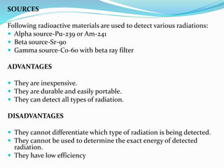 SOURCES
Following radioactive materials are used to detect various radiations:
 Alpha source-Pu-239 or Am-241
 Beta source-Sr-90
 Gamma source-Co-60 with beta ray filter
ADVANTAGES
 They are inexpensive.
 They are durable and easily portable.
 They can detect all types of radiation.
DISADVANTAGES
 They cannot differentiate which type of radiation is being detected.
 They cannot be used to determine the exact energy of detected
radiation.
 They have low efficiency
 