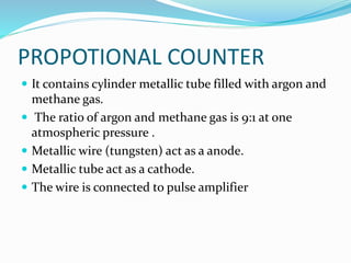 PROPOTIONAL COUNTER
 It contains cylinder metallic tube filled with argon and
methane gas.
 The ratio of argon and methane gas is 9:1 at one
atmospheric pressure .
 Metallic wire (tungsten) act as a anode.
 Metallic tube act as a cathode.
 The wire is connected to pulse amplifier
 