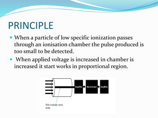 PRINCIPLE
 When a particle of low specific ionization passes
through an ionisation chamber the pulse produced is
too small to be detected.
 When applied voltage is increased in chamber is
increased it start works in proportional region.
 