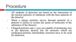 Procedure
 All methods of detection are based on the interaction of
the nuclear particles of radiations with the base material of
the detector.
 When a charge particles moves through material of a
detector it ionises or excites the atoms or molecules of the
substance of the detector.
 Charged particles and γ- rays are capable of producing ions
in the detectors directly but for neutrons which are
uncharged particles intermediate reactions have to be used
for detection.
 