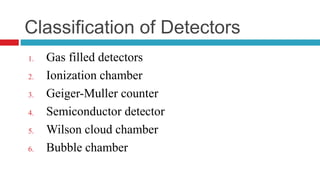 Classification of Detectors
1. Gas filled detectors
2. Ionization chamber
3. Geiger-Muller counter
4. Semiconductor detector
5. Wilson cloud chamber
6. Bubble chamber
 