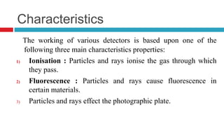 Characteristics
The working of various detectors is based upon one of the
following three main characteristics properties:
1) Ionisation : Particles and rays ionise the gas through which
they pass.
2) Fluorescence : Particles and rays cause fluorescence in
certain materials.
3) Particles and rays effect the photographic plate.
 