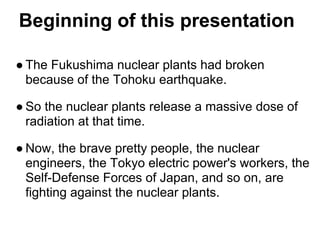 Beginning of this presentation

● The Fukushima nuclear plants had broken
  because of the Tohoku earthquake.

● So the nuclear plants release a massive dose of
  radiation at that time.

● Now, the brave pretty people, the nuclear
  engineers, the Tokyo electric power's workers, the
  Self-Defense Forces of Japan, and so on, are
  fighting against the nuclear plants.
 