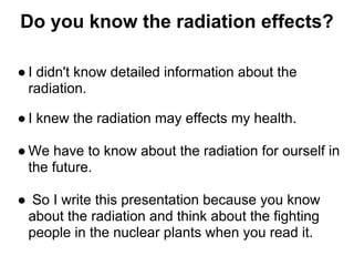 Do you know the radiation effects?

● I didn't know detailed information about the
  radiation.

● I knew the radiation may effects my health.

● We have to know about the radiation for ourself in
  the future.

● So I write this presentation because you know
 about the radiation and think about the fighting
 people in the nuclear plants when you read it.
 