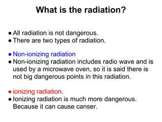 What is the radiation?

● All radiation is not dangerous.
● There are two types of radiation.

● Non-ionizing radiation
● Non-ionizing radiation includes radio wave and is
  used by a microwave oven, so it is said there is
  not big dangerous points in this radiation.

● ionizing radiation.
● Ionizing radiation is much more dangerous.
  Because it can cause canser.
 