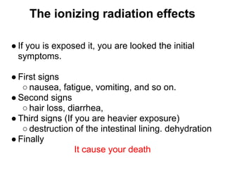 The ionizing radiation effects

● If you is exposed it, you are looked the initial
  symptoms.

● First signs
   ○ nausea, fatigue, vomiting, and so on.
● Second signs
   ○ hair loss, diarrhea,
● Third signs (If you are heavier exposure)
   ○ destruction of the intestinal lining. dehydration
● Finally
                  It cause your death
 