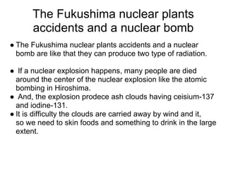The Fukushima nuclear plants
      accidents and a nuclear bomb
● The Fukushima nuclear plants accidents and a nuclear
  bomb are like that they can produce two type of radiation.

● If a nuclear explosion happens, many people are died
  around the center of the nuclear explosion like the atomic
  bombing in Hiroshima.
● And, the explosion prodece ash clouds having ceisium-137
  and iodine-131.
● It is difficulty the clouds are carried away by wind and it,
  so we need to skin foods and something to drink in the large
  extent.
 