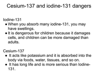 Cesium-137 and iodine-131 dangers

Iodine-131
 ● When you absorb many iodine-131, you may
   have swellings.
 ● It is dengerous for children because it damages
   cells, and children can be more damaged than
   adults.

Cesium-137
 ● It acts like potassium and it is absorbed into the
  body via foods, water, tissues, and so on.
 ● It has long life and is more serious than Iodine-
  131.
 