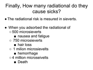 Finally, How many radiational do they
            cause sicks?
● The radiational risk is mesured in sieverts.

● When you adsorbed the radiational of
  ○ 500 microsieverts
     ■ nausea and fatigue
  ○ 750 microsieverts
     ■ hair loss
  ○ 1 milion microsievelts
     ■ hemorrhage
  ○ 4 million microseivelts
     ■ Death
 