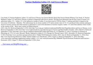 Nuclear Radiation Iodine-131 And Graves Disease
Case Study 1C Nuclear Radiation: Iodine–131 and Graves' Disease Jon Garrett Michele Healy Paul Sowers Donale Whitney Case Study 1C Nuclear
Radiation: Iodine–131 and Graves' Disease A patient is diagnosed with Graves' disease. The physician determines that the best course of action is to
administer iodine–131... Iodine–131 is the radioactive isotope of iodine. It was discovered in 1938 by Glenn T. Seaborg and John Livingood at the
University of California – Berkeley. This radioisotope has an atomic number of 53 and an atomic mass of 131. It is produced when uranium undergoes
fission in nuclear reactors and when uranium or plutonium is used in the detonation of nuclear weapons. Iodine–131 emits beta radiation which results
in the creation of the... Show more content on Helpwriting.net ...
(2012, July 26). Retrieved September 8, 2014, from http://www.epa.gov/radiation/understand/halflife.html Hyperthyroidism and Graves' Disease. (n.d.).
Retrieved September 8, 2014, from http://www.hopkinsmedicine.org/endocrine/graves/Answer.asp?QuestionID=33 Iodine. (2012, March 6). Retrieved
September 8, 2014, from http://www.epa.gov/radiation/radionuclides/iodine.html Patton, K., & Thibodeau, G. (2012). Essentials of Anatomy &
Physiology (p. 572). St. Louis, Missouri: Mosby. Radioactive iodine (I–131) Therapy for Thyroid Cancer. (2011, December 12). Retrieved September
9, 2014, from http://www.oncolink.org/types/article.cfm?c=726&id=9630 Radioactive Iodine. (2012, June 4). Retrieved September 11, 2014, from
http://www.thyroid.org/radioactive–iodine/ Sodium Iodide I 131 (Oral Route). (2014, August 1). Retrieved September 11, 2014, from http:/
/www.mayoclinic.org/drugs–supplements/sodium–iodide–i–131–oral–route/precautions/drg–20066049 Thyroid Hormone Production and Function –
Hormones. (2012, August 7). Retrieved September 9, 2014, from
... Get more on HelpWriting.net ...
 