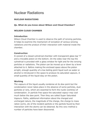 Nuclear Radiations 
NUCLEAR RADIATIONS 
Qs. What do you know about Wilson and Cloud Chamber? 
WILSON CLOUD CHAMBER 
Introduction 
Wilson Cloud Chamber is used to observe the path of ionizing particles. 
It helps to examine the mechanism of ionization of various ionizing 
radiations and the product of their interaction with material inside the 
chamber. 
Construction 
It consist of a closed cylindrical chamber with transparent glass top “I” 
and a movable piston on the bottom. On the sides near the top the 
cylindrical is provided with a glass window for light and for the ionizing 
particles or radiations. The piston can be moved up or down by a lever 
attached to it. Before making the enclosed space above the piston 
arright, enough quantity of a low boiling point liquid such as water or 
alcohol is introduced in the space to produce its saturated vapours. A 
small quantity of the liquid stay on the piston. 
Working 
The vapours of the liquid usually condense at its dew point but the 
condensation never takes place in the absence of some particles, dust 
particles or ions, which are essential to form the nuclei (centres) of 
condensation. In particle free space the saturated vapour may cool 
much below the dew point. Then they are called Super Saturated 
Vapours. Paths, additional information about the charged and 
uncharged nature, the magnitude of the charge, the charge to mass 
ration (e/m), etc of the incident particle or the particle found by their 
interaction with the atoms can be obtained. By this very method a 
number of particles have been discovered. 
 