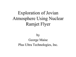 Exploration of Jovian 
Atmosphere Using Nuclear 
Ramjet Flyer 
by 
George Maise 
Plus Ultra Technologies, Inc. 
 