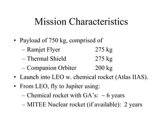 Mission Characteristics 
• Payload of 750 kg, comprised of 
– Ramjet Flyer 275 kg 
– Thermal Shield 275 kg 
– Companion Orbiter 200 kg 
• Launch into LEO w. chemical rocket (Atlas IIAS). 
• From LEO, fly to Jupiter using: 
– Chemical rocket with GA’s: ~ 6 years 
– MITEE Nuclear rocket (if available): 2 years 
 