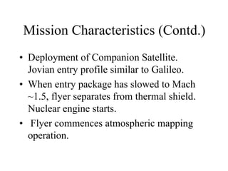 Mission Characteristics (Contd.) 
• Deployment of Companion Satellite. 
Jovian entry profile similar to Galileo. 
• When entry package has slowed to Mach 
~1.5, flyer separates from thermal shield. 
Nuclear engine starts. 
• Flyer commences atmospheric mapping 
operation. 
 