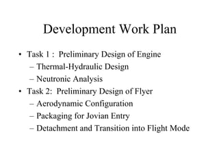 Development Work Plan 
• Task 1 : Preliminary Design of Engine 
– Thermal-Hydraulic Design 
– Neutronic Analysis 
• Task 2: Preliminary Design of Flyer 
– Aerodynamic Configuration 
– Packaging for Jovian Entry 
– Detachment and Transition into Flight Mode 
 