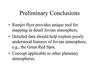 Preliminary Conclusions 
• Ramjet flyer provides unique tool for 
mapping in detail Jovian atmosphere. 
• Detailed data should help explain poorly 
understood features of Jovian atmosphere, 
e.g., the Great Red Spot. 
• Concept applicable to other planetary 
atmospheres. 
