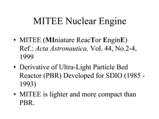 MITEE Nuclear Engine 
• MITEE (MIniature ReacTor EnginE) 
Ref.: Acta Astronautica, Vol. 44, No.2-4, 
1999 
• Derivative of Ultra-Light Particle Bed 
Reactor (PBR) Developed for SDIO (1985 - 
1993) 
• MITEE is lighter and more compact than 
PBR. 
 