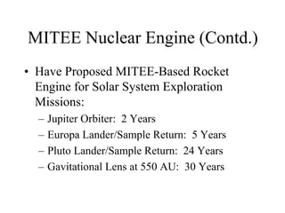 MITEE Nuclear Engine (Contd.) 
• Have Proposed MITEE-Based Rocket 
Engine for Solar System Exploration 
Missions: 
– Jupiter Orbiter: 2 Years 
– Europa Lander/Sample Return: 5 Years 
– Pluto Lander/Sample Return: 24 Years 
– Gavitational Lens at 550 AU: 30 Years 
 