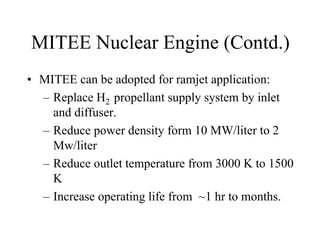 MITEE Nuclear Engine (Contd.) 
• MITEE can be adopted for ramjet application: 
– Replace H2 propellant supply system by inlet 
and diffuser. 
– Reduce power density form 10 MW/liter to 2 
Mw/liter 
– Reduce outlet temperature from 3000 K to 1500 
K 
– Increase operating life from ~1 hr to months. 
 