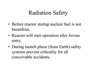 Radiation Safety 
• Before reactor startup nuclear fuel is not 
hazardous. 
• Reactor will start operation after Jovian 
entry. 
• During launch phase (from Earth) safety 
systems prevent criticality for all 
conceivable accidents. 
 