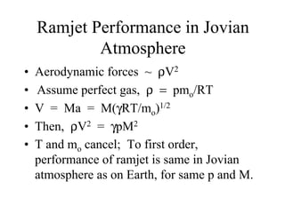 Ramjet Performance in Jovian 
Atmosphere 
• Aerodynamic forces ~ ρV2 
• Assume perfect gas, ρ = pmo/RT 
• V = Ma = M(γRT/mo)1/2 
• Then, ρV2 = γpM2 
• T and mo cancel; To first order, 
performance of ramjet is same in Jovian 
atmosphere as on Earth, for same p and M. 
 