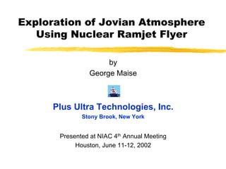 Exploration of Jovian Atmosphere 
Using Nuclear Ramjet Flyer 
by 
George Maise 
Plus Ultra Technologies, Inc. 
Stony Brook, New York 
Presented at NIAC 4th Annual Meeting 
Houston, June 11-12, 2002 
 