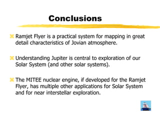 Conclusions 
a Ramjet Flyer is a practical system for mapping in great 
detail characteristics of Jovian atmosphere. 
a Understanding Jupiter is central to exploration of our 
Solar System (and other solar systems). 
a The MITEE nuclear engine, if developed for the Ramjet 
Flyer, has multiple other applications for Solar System 
and for near interstellar exploration. 
