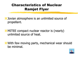 Characteristics of Nuclear 
Ramjet Flyer 
aJovian atmosphere is an unlimited source of 
propellant. 
aMITEE compact nuclear reactor is (nearly) 
unlimited source of heat. 
aWith few moving parts, mechanical wear should 
be minimal. 
 