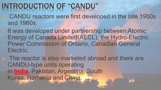 INTRODUCTION OF “CANDU” 
 CANDU reactors were first developed in the late 1950s 
and 1960s. 
 It was developed under partnership between Atomic 
Energy of Canada Limited(AECL), the Hydro-Electric 
Power Commission of Ontario, Canadian General 
Electric. 
 The reactor is also marketed abroad and there are 
CANDU-type units operating 
in India, Pakistan, Argentina, South 
Korea, Romania and China. 
 