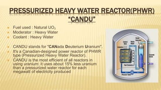 PRESSURIZED HEAVY WATER REACTOR(PHWR) 
“CANDU” 
 Fuel used : Natural UO₂ 
 Moderator : Heavy Water 
 Coolant : Heavy Water 
 CANDU stands for "CANada Deuterium Uranium". 
 It's a Canadian-designed power reactor of PHWR 
type (Pressurized Heavy Water Reactor). 
 CANDU is the most efficient of all reactors in 
using uranium: it uses about 15% less uranium 
than a pressurized water reactor for each 
megawatt of electricity produced 
 