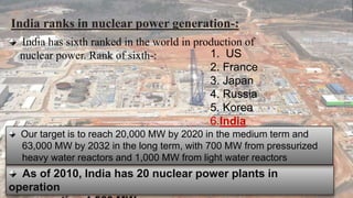 India ranks in nuclear power generation-: 
India has sixth ranked in the world in production of 
nuclear power. Rank of sixth-: 
Our target is to reach 20,000 MW by 2020 in the medium term and 
63,000 MW by 2032 in the long term, with 700 MW from pressurized 
heavy water reactors and 1,000 MW from light water reactors 
As of 2010, India has 20 nuclear power plants in 
operation 
generating 4,560 MW. 
1. US 
2. France 
3. Japan 
4. Russia 
5. Korea 
6.India 
 