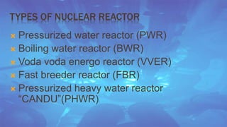 TYPES OF NUCLEAR REACTOR 
 Pressurized water reactor (PWR) 
 Boiling water reactor (BWR) 
 Voda voda energo reactor (VVER) 
 Fast breeder reactor (FBR) 
 Pressurized heavy water reactor 
“CANDU”(PHWR) 
 