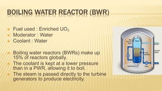 BOILING WATER REACTOR (BWR) 
 Fuel used : Enriched UO₂ 
 Moderator : Water 
 Coolant : Water 
 Boiling water reactors (BWRs) make up 
15% of reactors globally. 
 The coolant is kept at a lower pressure 
than in a PWR, allowing it to boil. 
 The steam is passed directly to the turbine 
generators to produce electricity. 
 