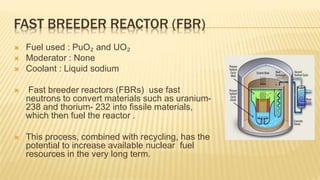 FAST BREEDER REACTOR (FBR) 
 Fuel used : PuO₂ and UO₂ 
 Moderator : None 
 Coolant : Liquid sodium 
 Fast breeder reactors (FBRs) use fast 
neutrons to convert materials such as uranium- 
238 and thorium- 232 into fissile materials, 
which then fuel the reactor . 
 This process, combined with recycling, has the 
potential to increase available nuclear fuel 
resources in the very long term. 
 