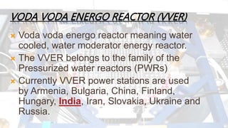 VODA VODA ENERGO REACTOR (VVER) 
 Voda voda energo reactor meaning water 
cooled, water moderator energy reactor. 
 The VVER belongs to the family of the 
Pressurized water reactors (PWRs) 
 Currently VVER power stations are used 
by Armenia, Bulgaria, China, Finland, 
Hungary, India, Iran, Slovakia, Ukraine and 
Russia. 
 