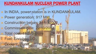 KUNDANKULAM NUCLEAR POWER PLANT 
 In INDIA, power station is in KUNDANKULAM. 
 Power generation: 917 MW. 
 Construction began: 31/03/2002 
 Commission date: 22/10/2012 
 Total cost: 17,270 crore 
 Fuel: Enriched UO₂ 
 Coolant: Water 
 